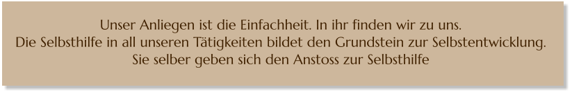 Unser Anliegen ist die Einfachheit. In ihr finden wir zu uns.  Die Selbsthilfe in all unseren Tätigkeiten bildet den Grundstein zur Selbstentwicklung.  Sie selber geben sich den Anstoss zur Selbsthilfe