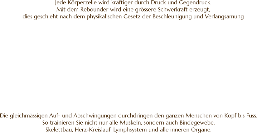 Jede Körperzelle wird kräftiger durch Druck und Gegendruck.  Mit dem Rebounder wird eine grössere Schwerkraft erzeugt,  dies geschieht nach dem physikalischen Gesetz der Beschleunigung und Verlangsamung Die gleichmässigen Auf- und Abschwingungen durchdringen den ganzen Menschen von Kopf bis Fuss. So trainieren Sie nicht nur alle Muskeln, sondern auch Bindegewebe,  Skelettbau, Herz-Kreislauf, Lymphsystem und alle inneren Organe.